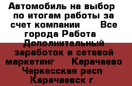 Автомобиль на выбор -по итогам работы за счет компании!!! - Все города Работа » Дополнительный заработок и сетевой маркетинг   . Карачаево-Черкесская респ.,Карачаевск г.